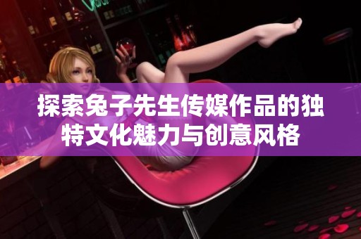 探索兔子先生传媒作品的独特文化魅力与创意风格