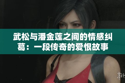 武松与潘金莲之间的情感纠葛：一段传奇的爱恨故事