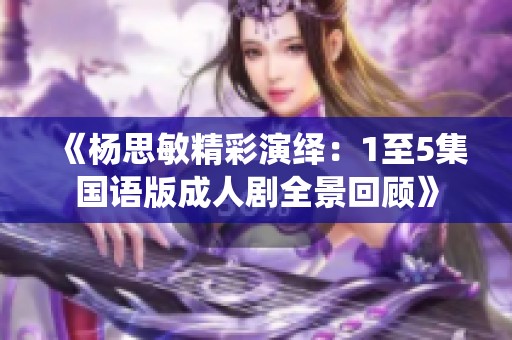 《杨思敏精彩演绎：1至5集国语版成人剧全景回顾》
