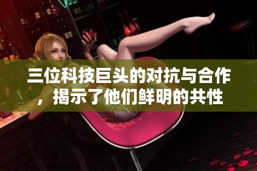 三位科技巨头的对抗与合作，揭示了他们鲜明的共性