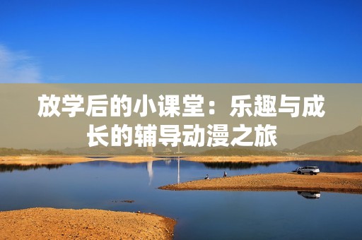 放学后的小课堂：乐趣与成长的辅导动漫之旅