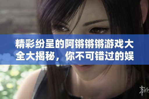 精彩纷呈的阿锵锵锵游戏大全大揭秘，你不可错过的娱乐选择！