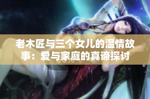 老木匠与三个女儿的温情故事：爱与家庭的真谛探讨
