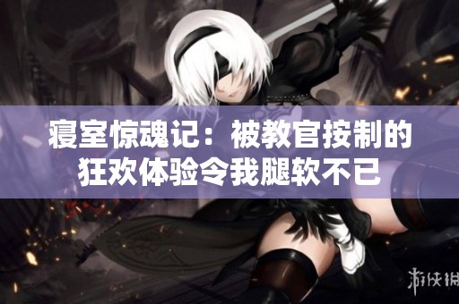 寝室惊魂记：被教官按制的狂欢体验令我腿软不已