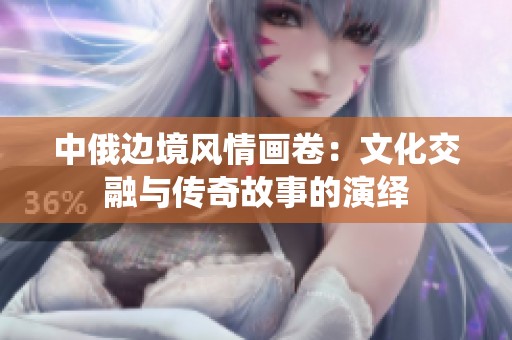 中俄边境风情画卷：文化交融与传奇故事的演绎