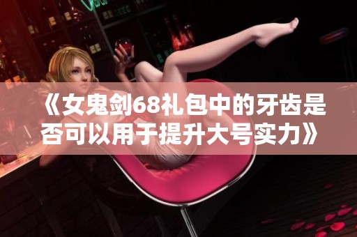 《女鬼剑68礼包中的牙齿是否可以用于提升大号实力》