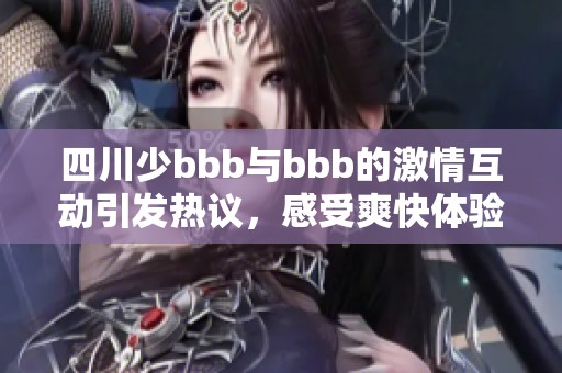 四川少bbb与bbb的激情互动引发热议，感受爽快体验