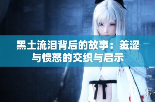 黑土流泪背后的故事：羞涩与愤怒的交织与启示
