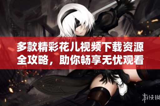 多款精彩花儿视频下载资源全攻略，助你畅享无忧观看体验
