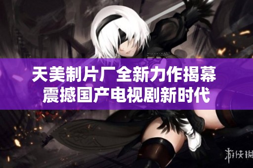 天美制片厂全新力作揭幕 震撼国产电视剧新时代