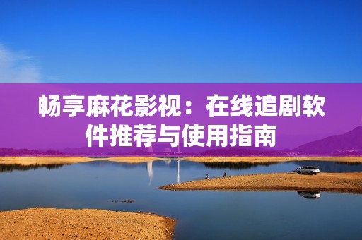 畅享麻花影视：在线追剧软件推荐与使用指南