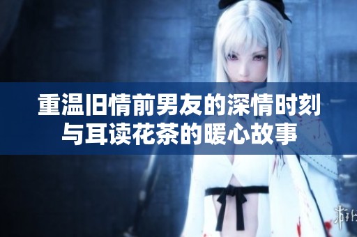 重温旧情前男友的深情时刻与耳读花茶的暖心故事