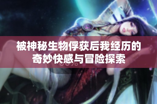 被神秘生物俘获后我经历的奇妙快感与冒险探索
