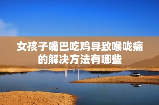 女孩子嘴巴吃鸡导致喉咙痛的解决方法有哪些