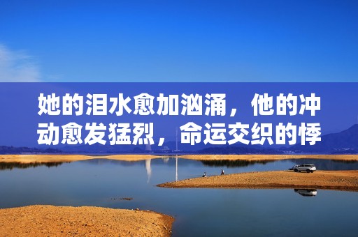 她的泪水愈加汹涌，他的冲动愈发猛烈，命运交织的悸动之旅