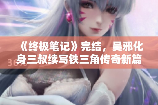 《终极笔记》完结，吴邪化身三叔续写铁三角传奇新篇章