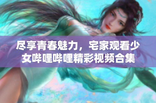 尽享青春魅力，宅家观看少女哔哩哔哩精彩视频合集