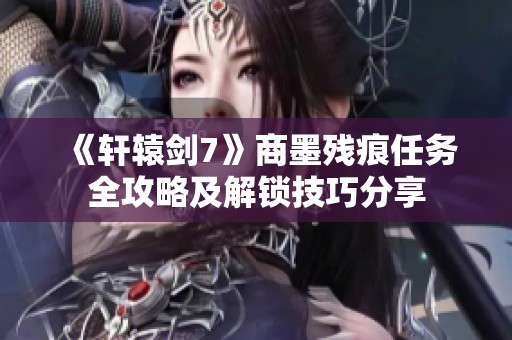 《轩辕剑7》商墨残痕任务全攻略及解锁技巧分享