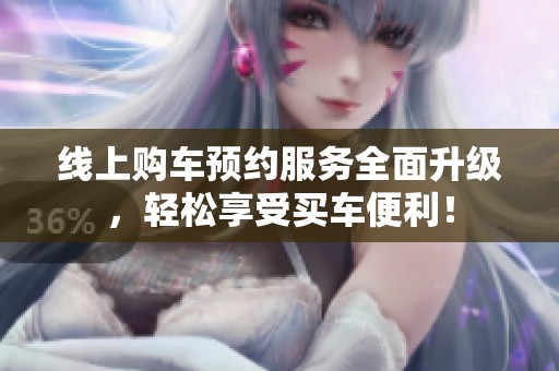 线上购车预约服务全面升级，轻松享受买车便利！