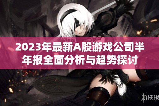 2023年最新A股游戏公司半年报全面分析与趋势探讨