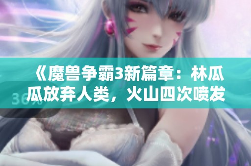 《魔兽争霸3新篇章：林瓜瓜放弃人类，火山四次喷发震撼战场》