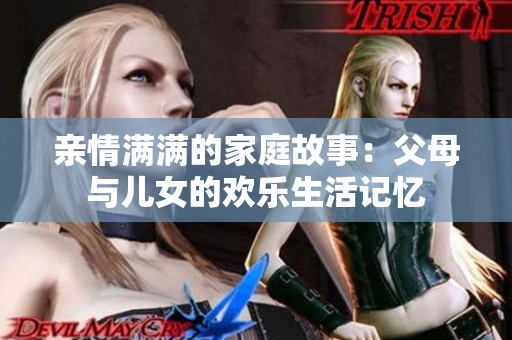 亲情满满的家庭故事：父母与儿女的欢乐生活记忆