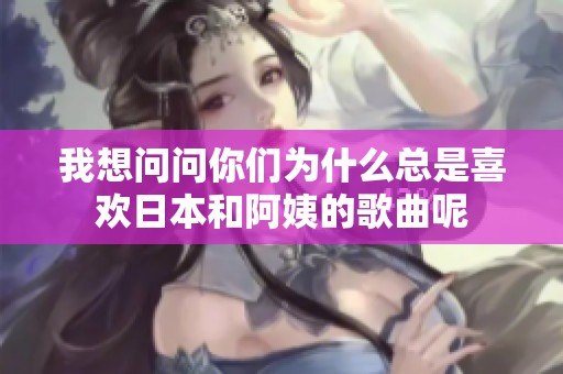 我想问问你们为什么总是喜欢日本和阿姨的歌曲呢
