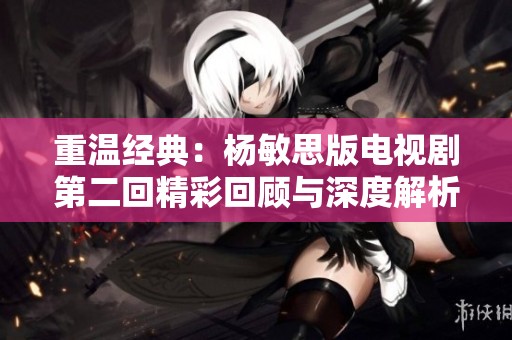 重温经典：杨敏思版电视剧第二回精彩回顾与深度解析