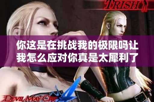 你这是在挑战我的极限吗让我怎么应对你真是太犀利了
