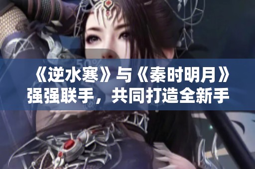 《逆水寒》与《秦时明月》强强联手，共同打造全新手游体验