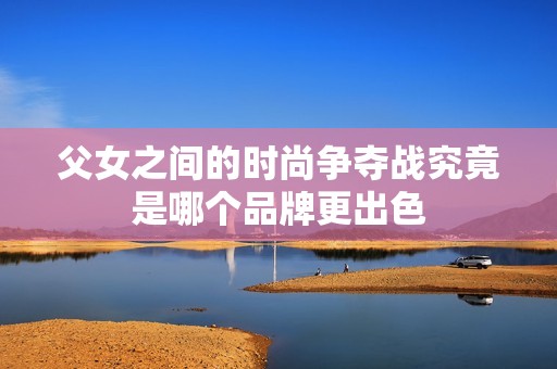 父女之间的时尚争夺战究竟是哪个品牌更出色