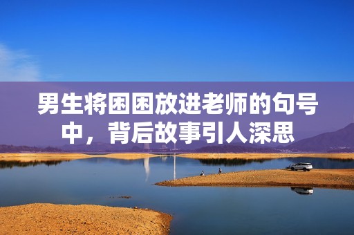 男生将困困放进老师的句号中，背后故事引人深思