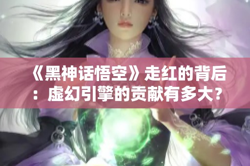《黑神话悟空》走红的背后：虚幻引擎的贡献有多大？