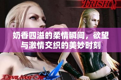 奶香四溢的柔情瞬间，欲望与激情交织的美妙时刻