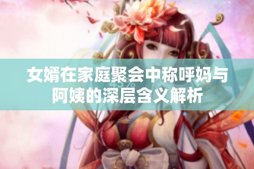 女婿在家庭聚会中称呼妈与阿姨的深层含义解析