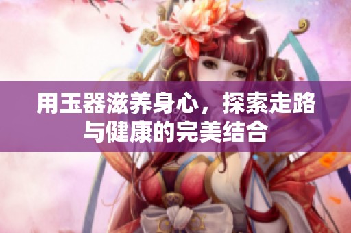 用玉器滋养身心，探索走路与健康的完美结合