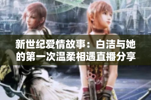 新世纪爱情故事：白洁与她的第一次温柔相遇直播分享