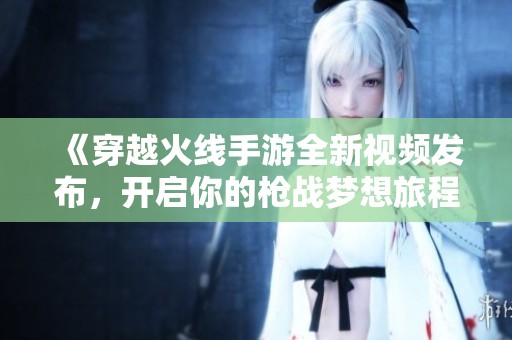 《穿越火线手游全新视频发布，开启你的枪战梦想旅程》