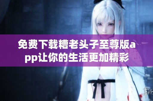 免费下载糟老头子至尊版app让你的生活更加精彩