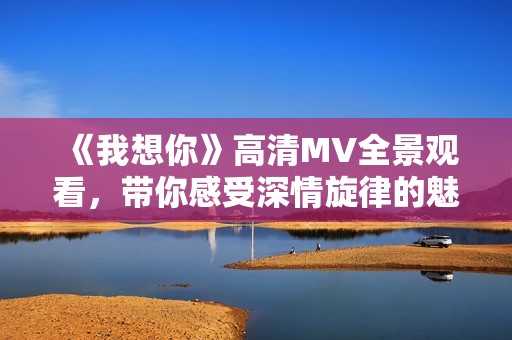 《我想你》高清MV全景观看，带你感受深情旋律的魅力