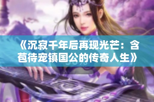 《沉寂千年后再现光芒：含苞待宠镇国公的传奇人生》