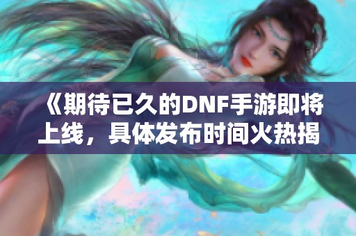 《期待已久的DNF手游即将上线，具体发布时间火热揭晓》
