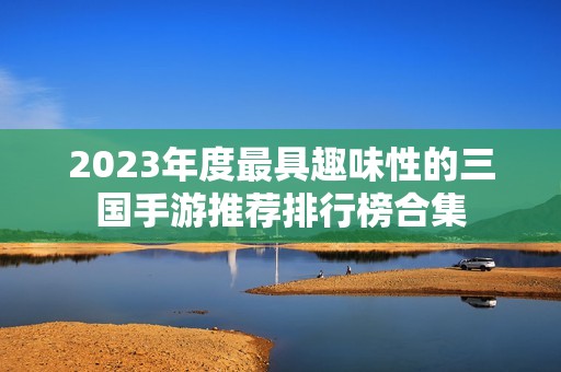 2023年度最具趣味性的三国手游推荐排行榜合集
