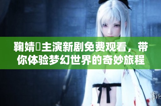 鞠婧祎主演新剧免费观看，带你体验梦幻世界的奇妙旅程