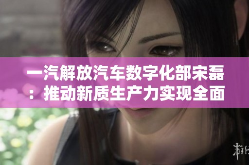 一汽解放汽车数字化部宋磊：推动新质生产力实现全面升级