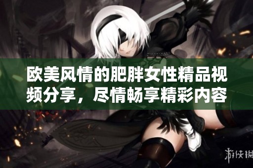 欧美风情的肥胖女性精品视频分享，尽情畅享精彩内容