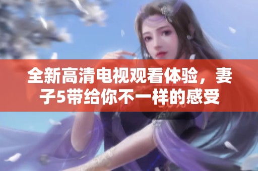 全新高清电视观看体验，妻子5带给你不一样的感受