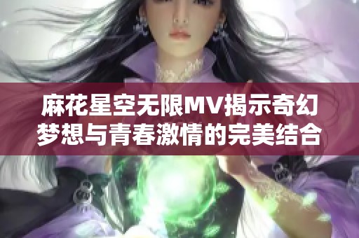 麻花星空无限MV揭示奇幻梦想与青春激情的完美结合