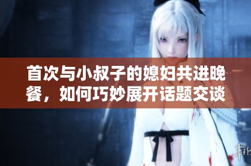首次与小叔子的媳妇共进晚餐，如何巧妙展开话题交谈