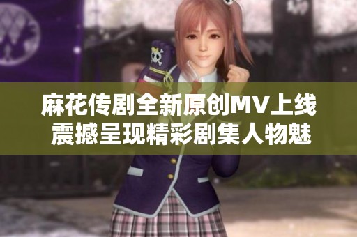 麻花传剧全新原创MV上线 震撼呈现精彩剧集人物魅力